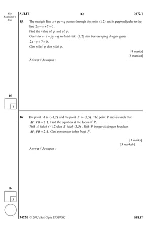 SULIT 4 3472/1
3472/1 © 2012 Hak Cipta BPSBPSK SULIT
15 The straight line x py q  passes through the point (1,2) and is perpendicular to the
line 2 7 0x y   .
Find the value of p and of q .
Garis lurus x py q  melalui titik (1,2) dan berserenjang dengan garis
2 7 0x y   .
Cari nilai p dan nilai q .
[4 marks]
[4 markah]
Answer / Jawapan :
16 The point A is ( 1,2) and the point B is (3,5) . The point P moves such that
: 2:1.AP PB  Find the equation at the locus of P .
Titik A ialah ( 1,2) dan B ialah (3,5) . Titik P bergerak dengan keadaan
: 2:1.AP PB  Cari persamaan lokus bagi P .
[3 marks]
[3 markah]
Answer / Jawapan :
For
Examiner’s
Use
12
4
15
3
16
 