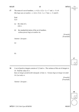 SULIT 4 3472/1
3472/1 © 2012 Hak Cipta BPSBPSK SULIT
17 The mean of a set of numbers, 4,2 5,2 1, 7x x x x    and 3x is 8.
Min bagi satu set nombor, 4,2 5,2 1, 7x x x x    dan 3x ialah 8.
Find
Cari
(a) the value of x.
nilai x.
(b) the standard deviation of the set of numbers.
sisihan piawai bagi set nombor itu.
[4 marks]
[4 markah]
Answer / Jawapan :
(a)
(b)
18 A set of positive integers consists of 2,5and m . The variance of this set of integers is
14. Find the value of m .
Satu set integer positif terdiri daripada 2,5dan m . Varians bagi set integer ini ialah
14. Cari nilai m .
[4 marks]
[4 markah]
Answer / Jawapan :
For
Examiner’s
Use
4
17
4
4
18
13
 