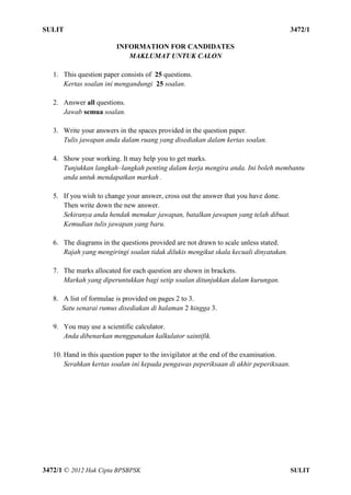 SULIT 4 3472/1
3472/1 © 2012 Hak Cipta BPSBPSK SULIT
INFORMATION FOR CANDIDATES
MAKLUMAT UNTUK CALON
1. This question paper consists of 25 questions.
Kertas soalan ini mengandungi 25 soalan.
2. Answer all questions.
Jawab semua soalan.
3. Write your answers in the spaces provided in the question paper.
Tulis jawapan anda dalam ruang yang disediakan dalam kertas soalan.
4. Show your working. It may help you to get marks.
Tunjukkan langkah–langkah penting dalam kerja mengira anda. Ini boleh membantu
anda untuk mendapatkan markah .
5. If you wish to change your answer, cross out the answer that you have done.
Then write down the new answer.
Sekiranya anda hendak menukar jawapan, batalkan jawapan yang telah dibuat.
Kemudian tulis jawapan yang baru.
6. The diagrams in the questions provided are not drawn to scale unless stated.
Rajah yang mengiringi soalan tidak dilukis mengikut skala kecuali dinyatakan.
7. The marks allocated for each question are shown in brackets.
Markah yang diperuntukkan bagi setip soalan ditunjukkan dalam kurungan.
8. A list of formulae is provided on pages 2 to 3.
Satu senarai rumus disediakan di halaman 2 hingga 3.
9. You may use a scientific calculator.
Anda dibenarkan menggunakan kalkulator saintifik.
10. Hand in this question paper to the invigilator at the end of the examination.
Serahkan kertas soalan ini kepada pengawas peperiksaan di akhir peperiksaan.
 