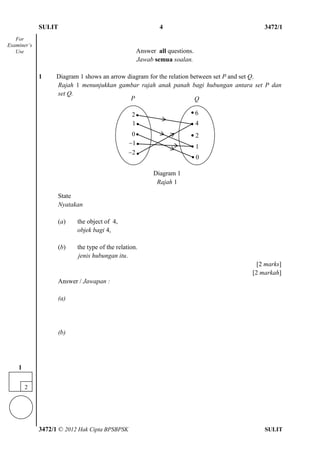 SULIT 4 3472/1
3472/1 © 2012 Hak Cipta BPSBPSK SULIT
Answer all questions.
Jawab semua soalan.
1 Diagram 1 shows an arrow diagram for the relation between set P and set Q.
Rajah 1 menunjukkan gambar rajah anak panah bagi hubungan antara set P dan
set Q.
State
Nyatakan
(a) the object of 4,
objek bagi 4,
(b) the type of the relation.
jenis hubungan itu.
[2 marks]
[2 markah]
Answer / Jawapan :
(a)
(b)
For
Examiner’s
Use
P Q
Diagram 1
Rajah 1
2
1
0
1
2
6
4
2
1
0
●
●
2
1
 