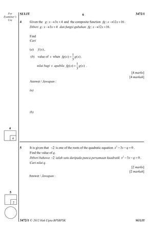 SULIT 4 3472/1
3472/1 © 2012 Hak Cipta BPSBPSK SULIT
4 Given the : 3 4g x x  and the composite function : 12 16fg x x  .
Diberi : 3 4g x x  dan fungsi gubahan : 12 16fg x x  .
Find
Cari
(a) ( )f x ,
(b) value of x when
1
( ) ( )
3
fg x g x .
nilai bagi x apabila
1
( ) ( )
3
fg x g x .
[4 marks]
[4 markah]
Answer / Jawapan :
(a)
(b)
5 It is given that 2 is one of the roots of the quadratic equation 2
3 0x x q   .
Find the value of q.
Diberi bahawa 2 ialah satu daripada punca persamaan kuadratik 2
3 0x x q   .
Cari nilai q.
[2 marks]
[2 markah]
Answer / Jawapan :
For
Examiner’s
Use
4
4
2
5
6
 