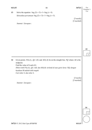 SULIT 4 3472/1
3472/1 © 2012 Hak Cipta BPSBPSK SULIT
13 Solve the equation 5 5log (2 3) 1 log ( 1)x x    .
Selesaikan persamaan 5 5log (2 3) 1 log ( 1)x x    .
[3 marks]
[3 markah]
Answer / Jawapan :
14 Given points ( , )P h k , ( 1,8)Q  and (1,4)M lie on the straight line PQ where M is the
midpoint.
Find the value of h and of k.
Diberi titik P ),( kh , Q )8,1( dan M )4,1( terletak di atas garis lurus PQ dengan
keadaan M adalah titik tengah.
Cari nilai h dan nilai k .
.
[3 marks]
[3 markah]
Answer / Jawapan :
For
Examiner’s
Use
3
14
11
3
13
 