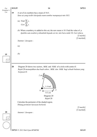 SULIT 4 3472/1
3472/1 © 2012 Hak Cipta BPSBPSK SULIT
19 A set of six numbers has a mean of 10.5.
Satu set yang terdiri daripada enam nombor mempunyai min 10.5.
(a) Find x .
Cari x .
(b) When a number p is added to this set, the new mean is 10. Find the value of p.
Apabila satu nombor p ditambah kepada set ini, min baru ialah 10. Cari nilai p.
[3 marks]
[3 markah]
Answer / Jawapan :
(a)
(b)
20 Diagram 20 shows two sectors, MOL and NOK of a circle with centre O.
Rajah 20 menunjukkan dua buah sektor, MOL dan NOK bagi sebuah bulatan yang
berpusat O.
Diagram 20
Calculate the perimeter of the shaded region.
Hitung perimeter kawasan berlorek.
[3 marks]
[3 markah]
Answer / Jawapan :
For
Examiner’s
Use
3
19
Diagram 20
Rajah 20
14
3
20
 