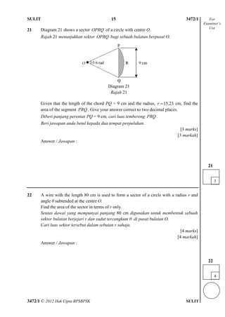 SULIT 4 3472/1
3472/1 © 2012 Hak Cipta BPSBPSK SULIT
21 Diagram 21 shows a sector OPRQ of a circle with centre O.
Rajah 21 menunjukkan sektor OPRQ bagi sebuah bulatan berpusat O.
Given that the length of the chord PQ = 9 cm and the radius, 15.23r  cm, find the
area of the segment PRQ . Give your answer correct to two decimal places.
Diberi panjang perentas PQ = 9 cm, cari luas tembereng PRQ .
Beri jawapan anda betul kepada dua tempat perpuluhan.
[3 marks]
[3 markah]
Answer / Jawapan :
22 A wire with the length 80 cm is used to form a sector of a circle with a radius r and
angle θ subtended at the centre O.
Find the area of the sector in terms of r only.
Seutas dawai yang mempunyai panjang 80 cm digunakan untuk membentuk sebuah
sektor bulatan berjejari r dan sudut tercangkum θ di pusat bulatan O.
Cari luas sektor tersebut dalam sebutan r sahaja.
[4 marks]
[4 markah]
Answer / Jawapan :
For
Examiner’s
Use
Diagram 21
Rajah 21
15
3
21
4
22
 
