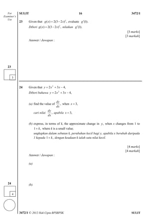 SULIT 4 3472/1
3472/1 © 2012 Hak Cipta BPSBPSK SULIT
23 Given that 2
( ) 2(3 2 ) ,g x x  evaluate ).1(g
Diberi 2
( ) 2(3 2 ) ,g x x  nilaikan ).1(g
[3 marks]
[3 markah]
Answer / Jawapan :
24 Given that ,432 2
 xxy
Diberi bahawa ,432 2
 xxy
(a) find the value of ,
dx
dy
when ,3x
cari nilai ,
dx
dy
apabila ,3x
(b) express, in terms of k, the approximate change in ,y when x changes from 1 to
,1 k where k is a small value.
ungkapkan dalam sebutan k, perubahan kecil bagi y, apabila x berubah daripada
1 kepada ,1 k dengan keadaan k ialah satu nilai kecil.
[4 marks]
[4 markah]
Answer / Jawapan :
(a)
(b)
For
Examiner’s
Use
3
23
16
4
24
 