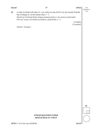SULIT 4 3472/1
3472/1 © 2012 Hak Cipta BPSBPSK SULIT
25 A cubic ice block with sides of x cm, melts at a rate of 0.81 cm3
per second. Find the
rate of change in x at the instant when x = 3.
Seketul ais berbentuk kubus dengan panjang tepinya x cm, mencair pada kadar
0.81 cm3
sesaat. Cari kadar perubahan x pada ketika x = 3.
[3 marks]
[3 markah]
Answer / Jawapan :
END OF QUESTION PAPER
KERTAS SOALAN TAMAT
For
Examiner’s
Use
3
25
17
 