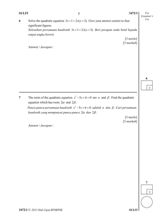 SULIT 4 3472/1
3472/1 © 2012 Hak Cipta BPSBPSK SULIT
6 Solve the quadratic equation 3 1 2 ( 3).x x x   Give your answer correct to four
significant figures.
Selesaikan persamaan kuadratik 3 1 2 ( 3).x x x   Beri jawapan anda betul kepada
empat angka bererti.
[3 marks]
[3 markah]
Answer / Jawapan :
7 The roots of the quadratic equation 2
5 6 0x x   are  and  . Find the quadratic
equation which has roots 2 and 2 .
Punca-punca persamaan kuadratik 2
5 6 0x x   adalah  dan  . Cari persamaan
kuadratik yang mempunyai punca-punca 2 dan 2 .
[3 marks]
[3 markah]
Answer / Jawapan :
For
Examiner’s
Use
3
7
3
6
7
 