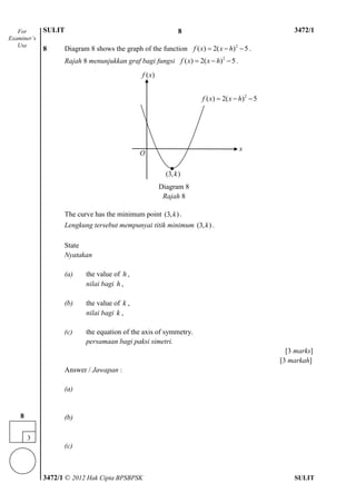 SULIT 4 3472/1
3472/1 © 2012 Hak Cipta BPSBPSK SULIT
8 Diagram 8 shows the graph of the function 2
( ) 2( ) 5f x x h   .
Rajah 8 menunjukkan graf bagi fungsi 2
( ) 2( ) 5f x x h   .
The curve has the minimum point (3, )k .
Lengkung tersebut mempunyai titik minimum (3, )k .
State
Nyatakan
(a) the value of h ,
nilai bagi h ,
(b) the value of k ,
nilai bagi k ,
(c) the equation of the axis of symmetry.
persamaan bagi paksi simetri.
[3 marks]
[3 markah]
Answer / Jawapan :
(a)
(b)
(c)
For
Examiner’s
Use
3
8
( )f x
2
( ) 2( ) 5f x x h  
O
(3, )k
x
●
Diagram 8
Rajah 8
8
 