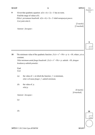 SULIT 4 3472/1
3472/1 © 2012 Hak Cipta BPSBPSK SULIT
9 Given that quadratic equation (3 ) 2 3x x k x   has no roots.
Find the range of values of k.
Diberi persamaan kuadratik (3 ) 2 3x x k x   tidak mempunyai punca.
Cari julat nilai k.
[3 marks]
[3 markah]
Answer / Jawapan :
10 The minimum value of the quadratic function 2
( ) 10f x x x p   is 10 , where p is a
constant.
Nilai minimum untuk fungsi kuadratik 2
( ) 10f x x x p   adalah 10 , dengan
keadaan p adalah pemalar.
Find
Cari
(a) the value of x at which the function f is minimum,
nilai x di mana fungsi f adalah minimum,
(b) the value of p .
nilai p.
[4 marks]
[4 markah]
Answer / Jawapan :
(a)
(b)
3
9
For
Examiner’s
Use
4
10
9
 