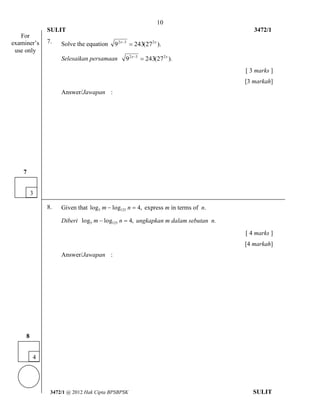 10 
SULIT 3472/1 
[Lihat halaman sebelah 
3472/1 @ 2012 Hak Cipta BPSBPSK SULIT 
7. Solve the equation 9 243(27 ). 2x 3 2x   
Selesaikan persamaan 9 243(27 ). 2x 3 2x   
[ 3 marks ] 
[3 markah] 
Answer/Jawapan : 
8. Given that log log 4, 5 125 m  n  express m in terms of n. 
Diberi log log 4, 5 125 m  n  ungkapkan m dalam sebutan n. 
[ 4 marks ] 
[4 markah] 
Answer/Jawapan : 
For 
examiner’s 
use only 
4 
8 
3 
7 
 