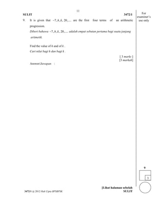 11 
SULIT 3472/1 
[Lihat halaman sebelah 
3472/1 @ 2012 Hak Cipta BPSBPSK SULIT 
9. It is given that 7,h,k, 20,.... are the first four terms of an arithmetic 
progression. 
Diberi bahawa 7,h,k, 20,.... 
adalah empat sebutan pertama bagi suatu janjang 
aritmetik. 
Find the value of h and of k . 
Cari nilai bagi h dan bagi k . 
[ 3 marks ] 
[3 markah] 
Answer/Jawapan : 
For 
examiner’s 
use only 
3 
9 
 