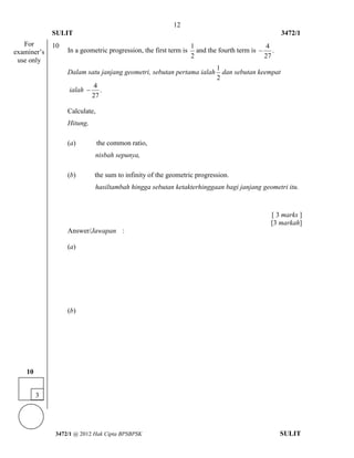 12 
SULIT 3472/1 
[Lihat halaman sebelah 
3472/1 @ 2012 Hak Cipta BPSBPSK SULIT 
10 
In a geometric progression, the first term is 
1 
2 
and the fourth term is 
4 
. 
27 
 
Dalam satu janjang geometri, sebutan pertama ialah 
1 
2 
dan sebutan keempat 
ialah 
4 
. 
27 
 
Calculate, 
Hitung, 
(a) the common ratio, 
nisbah sepunya, 
(b) the sum to infinity of the geometric progression. 
hasiltambah hingga sebutan ketakterhinggaan bagi janjang geometri itu. 
[ 3 marks ] 
[3 markah] 
Answer/Jawapan : 
(a) 
(b) 
For 
examiner’s 
use only 
3 
10 
 