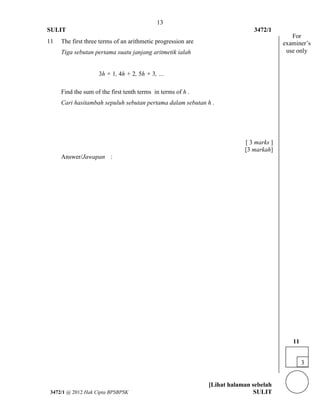 13 
SULIT 3472/1 
[Lihat halaman sebelah 
3472/1 @ 2012 Hak Cipta BPSBPSK SULIT 
11 
The first three terms of an arithmetic progression are Tiga sebutan pertama suatu janjang aritmetik ialah 3h + 1, 4h + 2, 5h + 3, … 
Find the sum of the first tenth terms in terms of h . Cari hasitambah sepuluh sebutan pertama dalam sebutan h . 
[ 3 marks ] [3 markah] 
Answer/Jawapan 
: 
3 
11 
For examiner’s use only  