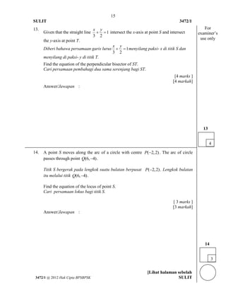 15 
SULIT 3472/1 
[Lihat halaman sebelah 
3472/1 @ 2012 Hak Cipta BPSBPSK SULIT 
13. 
Given that the straight line 1 
3 2 
x y 
  intersect the x-axis at point S and intersect 
the y-axis at point T. 
Diberi bahawa persamaan garis lurus 1 
3 2 
x y 
  menyilang paksi- x di titik S dan 
menyilang di paksi- y di titik T. 
Find the equation of the perpendicular bisector of ST. 
Cari persamaan pembahagi dua sama serenjang bagi ST. 
[4 marks ] 
[4 markah] 
Answer/Jawapan : 
14. A point S moves along the arc of a circle with centre P(2,2) . The arc of circle 
passes through point Q(6,4). 
Titik S bergerak pada lengkok suatu bulatan berpusat P(2,2) . Lengkok bulatan 
itu melalui titik Q(6,4). 
Find the equation of the locus of point S. 
Cari persamaan lokus bagi titik S. 
[ 3 marks ] 
[3 markah] 
Answer/Jawapan : 
3 
14 
For 
examiner’s 
use only 
4 
13 
 