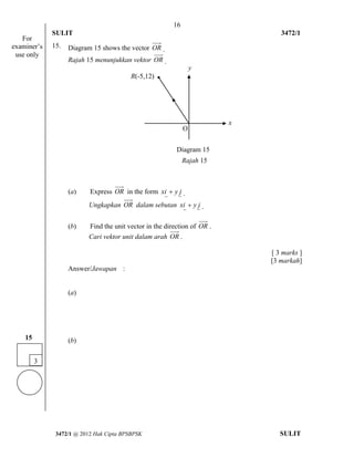 16 
SULIT 3472/1 
[Lihat halaman sebelah 
3472/1 @ 2012 Hak Cipta BPSBPSK SULIT 
15. Diagram 15 shows the vector OR . 
Rajah 15 menunjukkan vektor OR . 
(a) Express OR in the form xi  y j . 
Ungkapkan OR dalam sebutan xi  y j . 
(b) Find the unit vector in the direction of OR . 
Cari vektor unit dalam arah OR . 
[ 3 marks ] 
[3 markah] 
Answer/Jawapan : 
(a) 
(b) 
R(-5,12) 
O 
Diagram 15 
Rajah 15 
y 
x 
3 
15 
For 
examiner’s 
use only 
 