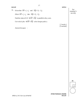 17 
SULIT 3472/1 
[Lihat halaman sebelah 
3472/1 @ 2012 Hak Cipta BPSBPSK SULIT 
16. Given that OP  i  j 
 
and OQ  3i  2 j 
 
. 
Diberi OP  i  j 
 
dan OQ  3i  2 j . 
 
Find the value of k if 4kOP OQ is parallel to the y-axis. 
Cari nilai k jika 4kOP OQ selari dengan paksi-y. 
[ 3 marks ] 
[3 markah] 
Answer/Jawapan : 
3 
16 
For 
examiner’s 
use only 
 