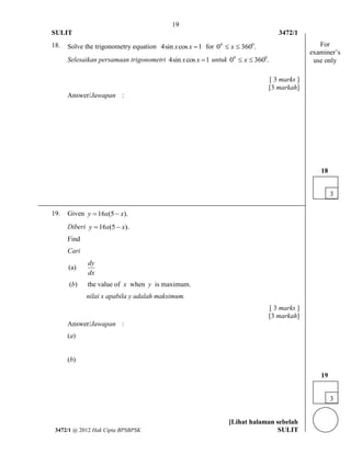 19 
SULIT 3472/1 
[Lihat halaman sebelah 
3472/1 @ 2012 Hak Cipta BPSBPSK SULIT 
18. Solve the trigonometry equation 4sin xcos x 1 for 0 360 . 0 0  x  
Selesaikan persamaan trigonometri 4sin xcos x 1 untuk 0 360 . 0 0  x  
[ 3 marks ] 
[3 markah] 
Answer/Jawapan : 
19. Given y 16x(5 x). 
Diberi y 16x(5 x). 
Find 
Cari 
(a) 
dy 
dx 
(b) the value of x when y is maximum. 
nilai x apabila y adalah maksimum. 
[ 3 marks ] 
[3 markah] 
Answer/Jawapan : 
(a) 
(b) 
3 
19 
3 
18 
For 
examiner’s 
use only 
 
