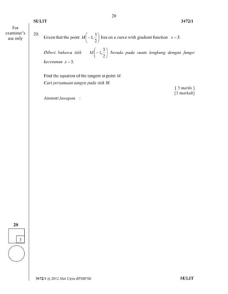20 
SULIT 3472/1 
[Lihat halaman sebelah 
3472/1 @ 2012 Hak Cipta BPSBPSK SULIT 
20. 
Given that the point  
 
 
 
 
2 
3 
M 1, lies on a curve with gradient function x 3. 
Diberi bahawa titik  
 
 
 
 
2 
3 
M 1, berada pada suatu lengkung dengan fungsi 
kecerunan x 3. 
Find the equation of the tangent at point M. 
Cari persamaan tangen pada titik M. 
[ 3 marks ] 
[3 markah] 
Answer/Jawapan : 
3 
20 
For 
examiner’s 
use only 
 