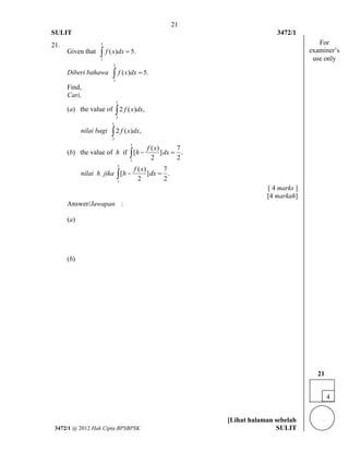 21 
SULIT 3472/1 
[Lihat halaman sebelah 
3472/1 @ 2012 Hak Cipta BPSBPSK SULIT 
21. 
Given that 
3 
1 
 f (x)dx  5. 
Diberi bahawa 
3 
1 
 f (x)dx  5. 
Find, 
Cari, 
(a) the value of 
1 
3 
 2 f (x)dx, 
nilai bagi 
1 
3 
 2 f (x)dx, 
(b) the value of h if 
3 
1 
( ) 7 
[ ] . 
2 2 
f x 
 h  dx  
nilai h jika 
3 
1 
( ) 7 
[ ] . 
2 2 
f x 
 h  dx  
[ 4 marks ] 
[4 markah] 
Answer/Jawapan : 
(a) 
(b) 
4 
21 
For 
examiner’s 
use only 
 