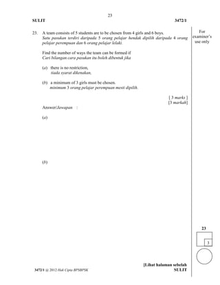 23 
SULIT 3472/1 
[Lihat halaman sebelah 
3472/1 @ 2012 Hak Cipta BPSBPSK SULIT 
23. 
A team consists of 5 students are to be chosen from 4 girls and 6 boys. Satu pasukan terdiri daripada 5 orang pelajar hendak dipilih daripada 4 orang pelajar perempuan dan 6 orang pelajar lelaki. 
Find the number of ways the team can be formed if Cari bilangan cara pasukan itu boleh dibentuk jika 
(a) there is no restriction, tiada syarat dikenakan, 
(b) a minimum of 3 girls must be chosen. minimum 3 orang pelajar perempuan mesti dipilih. 
[ 3 marks ] [3 markah] 
Answer/Jawapan 
: 
(a) 
(b) 
3 
23 
For examiner’s use only  