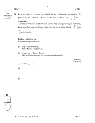 24 
SULIT 3472/1 
[Lihat halaman sebelah 
3472/1 @ 2012 Hak Cipta BPSBPSK SULIT 
24. In a selection to represent the school for the mathematics competition, the 
probability that Ramon , Ailing and Suzana is chosen are 
2 
5 
, 
3 
4 
and 
2 
3 
respectively. 
Dalam satu pemilihan untuk mewakili sekolah bagi suatu pertandingan matematik, 
kebarangkalian bahawa Ramon, Ailing dan Suzana terpilih adalah 
2 
5 
, 
3 
4 
dan 
2 
3 
masing-masing. 
Find the probability that 
Cari kebarangkalian bahawa 
(a) only Suzana is chosen, 
hanya Suzana yang terpilih, 
(b) at least one of them is chosen. 
sekurang-kurangnya seorang daripada mereka terpilih. 
[ 4 marks ] 
[4 markah] 
Answer/Jawapan : 
(a) 
(b) 
4 
24 
For 
examiner’s 
use only 
 