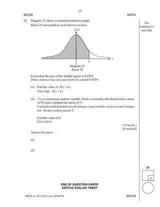 25 
SULIT 3472/1 
[Lihat halaman sebelah 
3472/1 @ 2012 Hak Cipta BPSBPSK SULIT 
25. Diagram 25 shows a normal distribution graph. 
Rajah 25 menunjukkan graf taburan normal. 
Given that the area of the shaded region is 0.8259. 
Diberi bahawa luas kawasan berlorek adalah 0.8259. 
(a) Find the value of P(x  k). 
Nilai bagi P(x  k). 
(b) X is a continuous random variable which is normally distributed with a mean 
of 45 and a standard deviation of 5 . 
X adalah pembolehubah rawak selanjar yang tertabur secara normal dengan 
min 45 dan sisihan piawai 5. 
Find the value of k. 
Cari nilai k. 
[ 4 marks ] 
[4 markah] 
Answer/Jawapan : 
(a) 
(b) 
END OF QUESTION PAPER 
KERTAS SOALAN TAMAT 
x 
k 
f (x) 
Diagram 25 
Rajah 25 
4 
25 
For 
examiner’s 
use only 
 