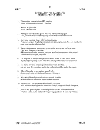 26 
SULIT 3472/1 
[Lihat halaman sebelah 
3472/1 @ 2012 Hak Cipta BPSBPSK SULIT 
INFORMATION FOR CANDIDATES MAKLUMAT UNTUK CALON 
1. This question paper consists of 25 questions 
Kertas soalan ini mengandungi 25 soalan 
2. Answer all questions. 
Jawab semua soalan 
3. Write your answers in the spaces provided in the question paper. 
Tulis jawapan anda dalam ruang yang disediakan dalam kertas soalan. 
4. Show your working. It may help you to get marks. 
Tunjukkan langkah-langkah penting dalam kerja mengira anda. Ini boleh membantu anda untuk mendapatkan markah. 
5. If you wish to change your answer, cross out the answer that you have done. 
Then write down the new answer. Sekiranya anda hendak menukar jawapan, batalkan jawapan yang telah dibuat. Kemudian tulis jawapan yang baru. 
6. The diagrams in the questions provided are not drawn to scale unless stated. 
Rajah yang mengiringi soalan tidak dilukis mengikut skala kecuali dinyatakan. 
7. The marks allocated for each question are shown in brackets. 
Markah yang diperuntukkan bagi setiap soalan ditunjukkan dalam kurungan. 
8. A list of formulae is provided on pages 3 to 5. 
Satu senarai rumus disediakan di halaman 3 hingga 5. 
9. A booklet of four-figure mathematical tables is provided. 
Sebuah buku sifir matematik empat angka disediakan. 
10. You may use a non-programmable scientific calculator. 
Anda dibenarkan menggunakan kalkulator saintifik yang tidak boleh diprogram. 
11. Hand in this question paper to the invigilator at the end of the examination. 
Serahkan kertas soalan ini kepada pengawas peperiksaan di akhir peperiksaan. 
