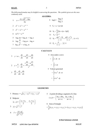 SULIT 3472/1 
[Lihat halaman sebelah 
3472/1 @2012 Hak Cipta BPSBPSK SULIT 
3 
The following formulae may be helpful in answering the questions. The symbols given are the ones 
commonly used. 
ALGEBRA 
1 
2 4 
2 
b b ac 
x 
a 
   
 
2 am  an = a m + n 
3 am  an = a m - n 
4 (am) n = a nm 
5 loga mn = log am + loga n 
6 loga 
n 
m 
= log am - loga n 
7 log a mn = n log a m 
8 logab = 
a 
b 
c 
c 
log 
log 
9 Tn = a + (n-1)d 
10 Sn = [2 ( 1) ] 
2 
a n d 
n 
  
11 Tn = ar n-1 
12 Sn = 
r 
a r 
r 
a r n n 
 
 
 
 
 
1 
(1 ) 
1 
( 1) 
, (r  1) 
13 
r 
a 
S 
 
  1 
, r <1 
CALCULUS 
1 y = uv , 
dx 
du 
v 
dx 
dv 
u 
dx 
dy 
  
2 
v 
u 
y  , 
2 v 
dx 
dv 
u 
dx 
du 
v 
dx 
dy 
 
 , 
3 
dx 
du 
du 
dy 
dx 
dy 
  
4 Area under a curve 
=  
b 
a 
y dx or 
=  
b 
a 
x dy 
5 Volume generated 
=  
b 
a 
y2  dx or 
=  
b 
a 
x2  dy 
5 A point dividing a segment of a line 
( x,y) = , 1 2  
 
 
 
m n 
nx mx 
 
 
 
 
m n 
ny my1 2 
6 Area of triangle 
= ( ) ( ) 
2 
1 
1 2 2 3 3 11 2 1 3 2 1 3 
x y  x y  x y  x y  x y  x y 
1 Distance = 2 
2 1 
2 
2 1 (x  x )  ( y  y ) 
2 Midpoint 
(x , y) =  
  
2 
1 2 x x 
,  
  
2 
1 2 y y 
3 2 2 r  x  y 
4 
2 2 
ˆ 
xi yj 
r 
x y 
 
 
 
GEOMETRY 
 