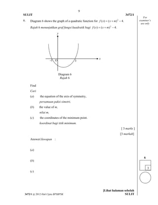 9 
SULIT 3472/1 
[Lihat halaman sebelah 
3472/1 @ 2012 Hak Cipta BPSBPSK SULIT 
6. Diagram 6 shows the graph of a quadratic function for ( ) ( ) 4. 2 f x  x  m  
Rajah 6 menunjukkan graf fungsi kuadratik bagi ( ) ( ) 4. 2 f x  x  m  
Find 
Cari 
(a) the equation of the axis of symmetry, 
persamaan paksi simetri, 
(b) the value of m, 
nilai m, 
(c) the coordinates of the minimum point. 
koordinat bagi titik minimum. 
[ 3 marks ] 
[3 markah] 
Answer/Jawapan : 
(a) 
(b) 
(c) 
For 
examiner’s 
use only 
3 
6 
-1 O 3 
x 
y 
Diagram 6 
Rajah 6 
 