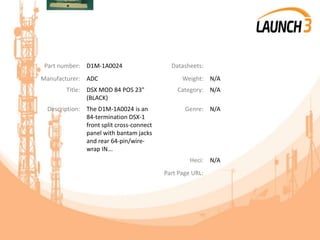 Part number: D1M-1A0024 Datasheets:
Manufacturer: ADC Weight: N/A
Title: DSX MOD 84 POS 23"
(BLACK)
Category: N/A
Description: The D1M-1A0024 is an
84-termination DSX-1
front split cross-connect
panel with bantam jacks
and rear 64-pin/wire-
wrap IN...
Genre: N/A
Heci: N/A
Part Page URL:
 