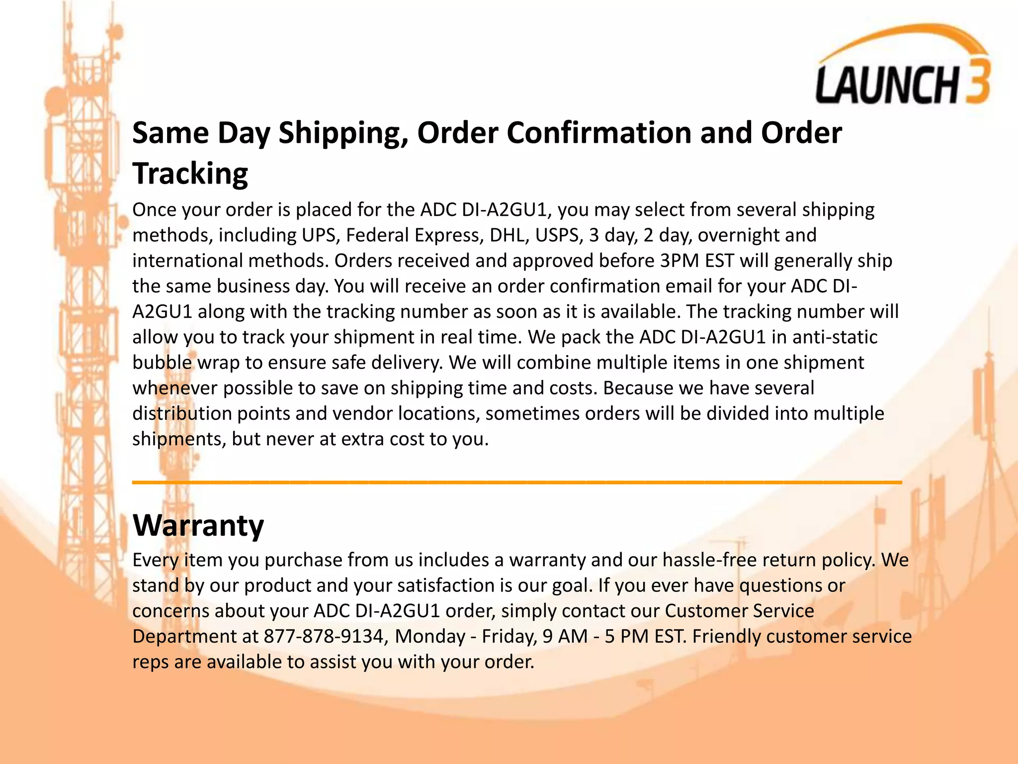 Same Day Shipping, Order Confirmation and Order
Tracking
Once your order is placed for the ADC DI-A2GU1, you may select from several shipping
methods, including UPS, Federal Express, DHL, USPS, 3 day, 2 day, overnight and
international methods. Orders received and approved before 3PM EST will generally ship
the same business day. You will receive an order confirmation email for your ADC DI-
A2GU1 along with the tracking number as soon as it is available. The tracking number will
allow you to track your shipment in real time. We pack the ADC DI-A2GU1 in anti-static
bubble wrap to ensure safe delivery. We will combine multiple items in one shipment
whenever possible to save on shipping time and costs. Because we have several
distribution points and vendor locations, sometimes orders will be divided into multiple
shipments, but never at extra cost to you.
_______________________________________
Warranty
Every item you purchase from us includes a warranty and our hassle-free return policy. We
stand by our product and your satisfaction is our goal. If you ever have questions or
concerns about your ADC DI-A2GU1 order, simply contact our Customer Service
Department at 877-878-9134, Monday - Friday, 9 AM - 5 PM EST. Friendly customer service
reps are available to assist you with your order.
 