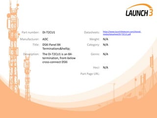Part number: DI-T2CU1 Datasheets: https://www.launch3telecom.com/shared_
media/datasheet/Di-T2CU1.pdf
Manufacturer: ADC Weight: N/A
Title: DSXi Panel 84
Terminations&hellip;
Category: N/A
Description: The Di-T2CU1 is an 84-
termination, front-below
cross-connect DSXi
Genre: N/A
Heci: N/A
Part Page URL:
 