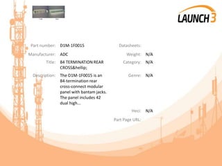 Part number: D1M-1F0015 Datasheets:
Manufacturer: ADC Weight: N/A
Title: 84 TERMINATION REAR
CROSS&hellip;
Category: N/A
Description: The D1M-1F0015 is an
84-termination rear
cross-connect modular
panel with bantam jacks.
The panel includes 42
dual high...
Genre: N/A
Heci: N/A
Part Page URL:
 
