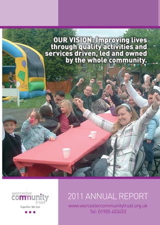 OUR VISION: Improving lives
                    through quality activities and
                  services driven, led and owned
                        by the whole community.




                         2011 ANNUAL REPORT
Together We Can          www.worcestercommunitytrust.org.uk
                                 Tel: 01905 453453
 