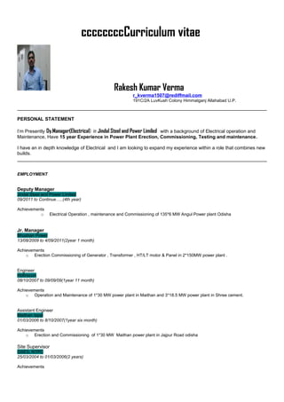 ccccccccCurriculum vitae
Rakesh Kumar Verma
r_kverma1507@rediffmail.com
191C/2A LuvKush Colony Himmatganj Allahabad U.P.
PERSONAL STATEMENT
I’m Presently Dy.Manager(Electrical) in Jindal Steel and Power Limiled with a background of Electrical operation and
Maintenance, Have 15 year Experience in Power Plant Erection, Commissioning, Testing and maintenance.
I have an in depth knowledge of Electrical and I am looking to expand my experience within a role that combines new
builds.
EMPLOYMENT
Deputy Manager
Jindal Steel and Power Limited
09/2011 to Continue…..(4th year)
Achievements
o Electrical Operation , maintenance and Commissioning of 135*6 MW Angul Power plant Odisha
Jr. Manager
Bhushan Power
13/08/2009 to 4/09/2011(2year 1 month)
Achievements
o Erection Commissioning of Generator , Transformer , HT/LT motor & Panel in 2*150MW power plant .
Engineer
Hofinscon
08/10/2007 to 09/09/09(1year 11 month)
Achievements
o Operation and Maintenance of 1*30 MW power plant in Maithan and 3*18.5 MW power plant in Shree cement.
Assistant Engineer
Maithan Ispat
01/03/2006 to 8/10/2007(1year six month)
Achievements
o Erection and Commissioning of 1*30 MW Maithan power plant in Jajpur Road odisha
Site Supervisor
GSES, NTPC
25/03/2004 to 01/03/2006(2 years)
Achievements
 