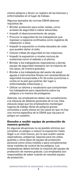ciertos peligros y lleven un registro de las lesiones y
enfermedades en el lugar de trabajo.
Algunos ejemplos de normas OSHA abarcan
requisitos de:
I
Brindar protección para evitar caídas, como
arneses de seguridad o cabos salvavidas;
I
Impedir el desmoronamiento de zanjas;
I
Procurar la seguridad de los trabajadores que
ingresan a espacios confinados como registros de
inspección o silos;
I
Impedir la exposición a niveles elevados de ruido
que pueden dañar el oído;
I
Colocar trabas de seguridad en las máquinas;
I
Impedir la exposición a niveles nocivos de
sustancias como el asbesto y el plomo;
I
Brindar a los trabajadores respiradores y demás
equipo de seguridad necesario (en la mayoría de
los casos, de manera gratuita);
I
Brindar a los trabajadores del sector de salud
agujas e instrumentos filosos con características de
seguridad incorporadas a fin de evitar punciones o
cortes en la piel que podrían dar lugar a
enfermedades infecciosas; y
I
Utilizar un idioma y vocabulario que comprendan
los trabajadores para capacitarlos sobre los
peligros y la manera de protegerse.
Además, los empleadores deben dar cumplimiento
a la cláusula de deberes generales de la Ley. Esta
cláusula exige que los empleadores mantengan
lugares de trabajo libres de peligros graves
conocidos y suele citarse en los casos en que no hay
una norma específica de la OSHA que rija para el
peligro en cuestión.
Derecho a recibir equipo de protección de
manera gratuita
En algunas situaciones no es posible eliminar por
completo un peligro o reducir la exposición hasta
llegar a un nivel inocuo, por lo que suelen usarse
respiradores, antiparras, tapones para los oídos,
guantes u otros tipos de equipo de protección
personal como única medida o para complementar
otras medidas de control de los peligros. Los
empleadores deben brindar la mayoría del equipo de
protección de manera gratuita. Los empleados son
responsables de saber cuándo se necesita equipo
de protección.
ADMINISTRACIÓN DE SEGURIDAD Y SALUD OCUPACIONAL
8
 