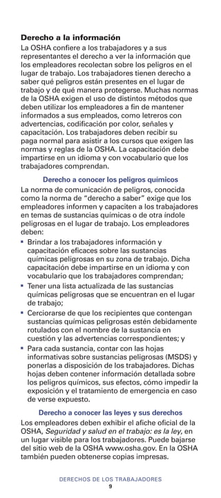 Derecho a la información
La OSHA confiere a los trabajadores y a sus
representantes el derecho a ver la información que
los empleadores recolectan sobre los peligros en el
lugar de trabajo. Los trabajadores tienen derecho a
saber qué peligros están presentes en el lugar de
trabajo y de qué manera protegerse. Muchas normas
de la OSHA exigen el uso de distintos métodos que
deben utilizar los empleadores a fin de mantener
informados a sus empleados, como letreros con
advertencias, codificación por color, señales y
capacitación. Los trabajadores deben recibir su
paga normal para asistir a los cursos que exigen las
normas y reglas de la OSHA. La capacitación debe
impartirse en un idioma y con vocabulario que los
trabajadores comprendan.
Derecho a conocer los peligros químicos
La norma de comunicación de peligros, conocida
como la norma de “derecho a saber” exige que los
empleadores informen y capaciten a los trabajadores
en temas de sustancias químicas o de otra índole
peligrosas en el lugar de trabajo. Los empleadores
deben:
I
Brindar a los trabajadores información y
capacitación eficaces sobre las sustancias
químicas peligrosas en su zona de trabajo. Dicha
capacitación debe impartirse en un idioma y con
vocabulario que los trabajadores comprendan;
I
Tener una lista actualizada de las sustancias
químicas peligrosas que se encuentran en el lugar
de trabajo;
I
Cerciorarse de que los recipientes que contengan
sustancias químicas peligrosas estén debidamente
rotulados con el nombre de la sustancia en
cuestión y las advertencias correspondientes; y
I
Para cada sustancia, contar con las hojas
informativas sobre sustancias peligrosas (MSDS) y
ponerlas a disposición de los trabajadores. Dichas
hojas deben contener información detallada sobre
los peligros químicos, sus efectos, cómo impedir la
exposición y el tratamiento de emergencia en caso
de verse expuesto.
Derecho a conocer las leyes y sus derechos
Los empleadores deben exhibir el afiche oficial de la
OSHA, Seguridad y salud en el trabajo: es la ley, en
un lugar visible para los trabajadores. Puede bajarse
del sitio web de la OSHA www.osha.gov. En la OSHA
también pueden obtenerse copias impresas.
DERECHOS DE LOS TRABAJADORES
9
 