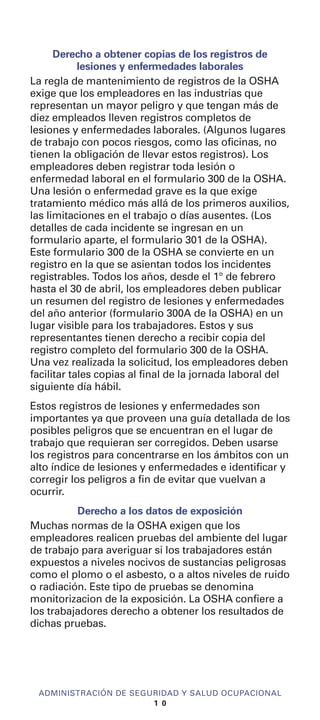Derecho a obtener copias de los registros de
lesiones y enfermedades laborales
La regla de mantenimiento de registros de la OSHA
exige que los empleadores en las industrias que
representan un mayor peligro y que tengan más de
diez empleados lleven registros completos de
lesiones y enfermedades laborales. (Algunos lugares
de trabajo con pocos riesgos, como las oficinas, no
tienen la obligación de llevar estos registros). Los
empleadores deben registrar toda lesión o
enfermedad laboral en el formulario 300 de la OSHA.
Una lesión o enfermedad grave es la que exige
tratamiento médico más allá de los primeros auxilios,
las limitaciones en el trabajo o días ausentes. (Los
detalles de cada incidente se ingresan en un
formulario aparte, el formulario 301 de la OSHA).
Este formulario 300 de la OSHA se convierte en un
registro en la que se asientan todos los incidentes
registrables. Todos los años, desde el 1° de febrero
hasta el 30 de abril, los empleadores deben publicar
un resumen del registro de lesiones y enfermedades
del año anterior (formulario 300A de la OSHA) en un
lugar visible para los trabajadores. Estos y sus
representantes tienen derecho a recibir copia del
registro completo del formulario 300 de la OSHA.
Una vez realizada la solicitud, los empleadores deben
facilitar tales copias al final de la jornada laboral del
siguiente día hábil.
Estos registros de lesiones y enfermedades son
importantes ya que proveen una guía detallada de los
posibles peligros que se encuentran en el lugar de
trabajo que requieran ser corregidos. Deben usarse
los registros para concentrarse en los ámbitos con un
alto índice de lesiones y enfermedades e identificar y
corregir los peligros a fin de evitar que vuelvan a
ocurrir.
Derecho a los datos de exposición
Muchas normas de la OSHA exigen que los
empleadores realicen pruebas del ambiente del lugar
de trabajo para averiguar si los trabajadores están
expuestos a niveles nocivos de sustancias peligrosas
como el plomo o el asbesto, o a altos niveles de ruido
o radiación. Este tipo de pruebas se denomina
monitorizacion de la exposición. La OSHA confiere a
los trabajadores derecho a obtener los resultados de
dichas pruebas.
ADMINISTRACIÓN DE SEGURIDAD Y SALUD OCUPACIONAL
1 0
 