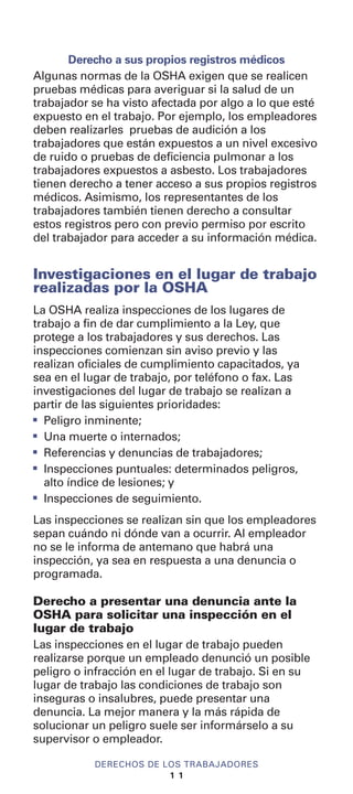 Derecho a sus propios registros médicos
Algunas normas de la OSHA exigen que se realicen
pruebas médicas para averiguar si la salud de un
trabajador se ha visto afectada por algo a lo que esté
expuesto en el trabajo. Por ejemplo, los empleadores
deben realizarles pruebas de audición a los
trabajadores que están expuestos a un nivel excesivo
de ruido o pruebas de deficiencia pulmonar a los
trabajadores expuestos a asbesto. Los trabajadores
tienen derecho a tener acceso a sus propios registros
médicos. Asimismo, los representantes de los
trabajadores también tienen derecho a consultar
estos registros pero con previo permiso por escrito
del trabajador para acceder a su información médica.
Investigaciones en el lugar de trabajo
realizadas por la OSHA
La OSHA realiza inspecciones de los lugares de
trabajo a fin de dar cumplimiento a la Ley, que
protege a los trabajadores y sus derechos. Las
inspecciones comienzan sin aviso previo y las
realizan oficiales de cumplimiento capacitados, ya
sea en el lugar de trabajo, por teléfono o fax. Las
investigaciones del lugar de trabajo se realizan a
partir de las siguientes prioridades:
I
Peligro inminente;
I
Una muerte o internados;
I
Referencias y denuncias de trabajadores;
I
Inspecciones puntuales: determinados peligros,
alto índice de lesiones; y
I
Inspecciones de seguimiento.
Las inspecciones se realizan sin que los empleadores
sepan cuándo ni dónde van a ocurrir. Al empleador
no se le informa de antemano que habrá una
inspección, ya sea en respuesta a una denuncia o
programada.
Derecho a presentar una denuncia ante la
OSHA para solicitar una inspección en el
lugar de trabajo
Las inspecciones en el lugar de trabajo pueden
realizarse porque un empleado denunció un posible
peligro o infracción en el lugar de trabajo. Si en su
lugar de trabajo las condiciones de trabajo son
inseguras o insalubres, puede presentar una
denuncia. La mejor manera y la más rápida de
solucionar un peligro suele ser informárselo a su
supervisor o empleador.
DERECHOS DE LOS TRABAJADORES
1 1
 