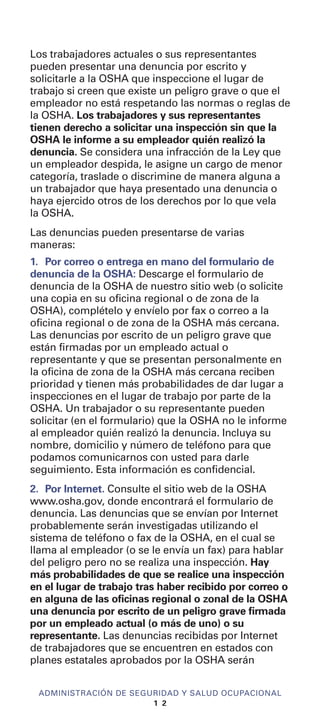 Los trabajadores actuales o sus representantes
pueden presentar una denuncia por escrito y
solicitarle a la OSHA que inspeccione el lugar de
trabajo si creen que existe un peligro grave o que el
empleador no está respetando las normas o reglas de
la OSHA. Los trabajadores y sus representantes
tienen derecho a solicitar una inspección sin que la
OSHA le informe a su empleador quién realizó la
denuncia. Se considera una infracción de la Ley que
un empleador despida, le asigne un cargo de menor
categoría, traslade o discrimine de manera alguna a
un trabajador que haya presentado una denuncia o
haya ejercido otros de los derechos por lo que vela
la OSHA.
Las denuncias pueden presentarse de varias
maneras:
1. Por correo o entrega en mano del formulario de
denuncia de la OSHA: Descarge el formulario de
denuncia de la OSHA de nuestro sitio web (o solicite
una copia en su oficina regional o de zona de la
OSHA), complételo y envíelo por fax o correo a la
oficina regional o de zona de la OSHA más cercana.
Las denuncias por escrito de un peligro grave que
están firmadas por un empleado actual o
representante y que se presentan personalmente en
la oficina de zona de la OSHA más cercana reciben
prioridad y tienen más probabilidades de dar lugar a
inspecciones en el lugar de trabajo por parte de la
OSHA. Un trabajador o su representante pueden
solicitar (en el formulario) que la OSHA no le informe
al empleador quién realizó la denuncia. Incluya su
nombre, domicilio y número de teléfono para que
podamos comunicarnos con usted para darle
seguimiento. Esta información es confidencial.
2. Por Internet. Consulte el sitio web de la OSHA
www.osha.gov, donde encontrará el formulario de
denuncia. Las denuncias que se envían por Internet
probablemente serán investigadas utilizando el
sistema de teléfono o fax de la OSHA, en el cual se
llama al empleador (o se le envía un fax) para hablar
del peligro pero no se realiza una inspección. Hay
más probabilidades de que se realice una inspección
en el lugar de trabajo tras haber recibido por correo o
en alguna de las oficinas regional o zonal de la OSHA
una denuncia por escrito de un peligro grave firmada
por un empleado actual (o más de uno) o su
representante. Las denuncias recibidas por Internet
de trabajadores que se encuentren en estados con
planes estatales aprobados por la OSHA serán
ADMINISTRACIÓN DE SEGURIDAD Y SALUD OCUPACIONAL
1 2
 