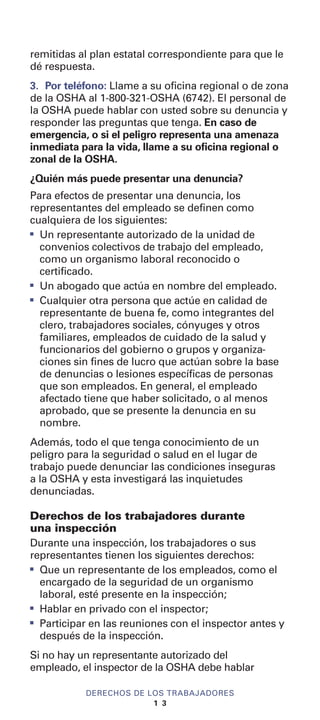 remitidas al plan estatal correspondiente para que le
dé respuesta.
3. Por teléfono: Llame a su oficina regional o de zona
de la OSHA al 1-800-321-OSHA (6742). El personal de
la OSHA puede hablar con usted sobre su denuncia y
responder las preguntas que tenga. En caso de
emergencia, o si el peligro representa una amenaza
inmediata para la vida, llame a su oficina regional o
zonal de la OSHA.
¿Quién más puede presentar una denuncia?
Para efectos de presentar una denuncia, los
representantes del empleado se definen como
cualquiera de los siguientes:
I
Un representante autorizado de la unidad de
convenios colectivos de trabajo del empleado,
como un organismo laboral reconocido o
certificado.
I
Un abogado que actúa en nombre del empleado.
I
Cualquier otra persona que actúe en calidad de
representante de buena fe, como integrantes del
clero, trabajadores sociales, cónyuges y otros
familiares, empleados de cuidado de la salud y
funcionarios del gobierno o grupos y organiza-
ciones sin fines de lucro que actúan sobre la base
de denuncias o lesiones específicas de personas
que son empleados. En general, el empleado
afectado tiene que haber solicitado, o al menos
aprobado, que se presente la denuncia en su
nombre.
Además, todo el que tenga conocimiento de un
peligro para la seguridad o salud en el lugar de
trabajo puede denunciar las condiciones inseguras
a la OSHA y esta investigará las inquietudes
denunciadas.
Derechos de los trabajadores durante
una inspección
Durante una inspección, los trabajadores o sus
representantes tienen los siguientes derechos:
I
Que un representante de los empleados, como el
encargado de la seguridad de un organismo
laboral, esté presente en la inspección;
I
Hablar en privado con el inspector;
I
Participar en las reuniones con el inspector antes y
después de la inspección.
Si no hay un representante autorizado del
empleado, el inspector de la OSHA debe hablar
DERECHOS DE LOS TRABAJADORES
1 3
 