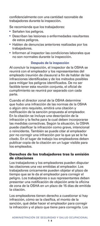 confidencialmente con una cantidad razonable de
trabajadores durante la inspección.
Se recomienda que los trabajadores:
I
Señalen los peligros.
I
Describan las lesiones o enfermedades resultantes
de estos peligros.
I
Hablen de denuncias anteriores realizadas por los
trabajadores.
I
Informen al inspector las condiciones laborales que
no son normales durante la inspección.
Después de la inspección
Al concluir la inspección, el inspector de la OSHA se
reunirá con el empleador y los representantes del
empleado (reunión de clausura) a fin de hablar de las
infracciones identificadas y de los métodos posibles
para mitigar los peligros identificados. De no ser
factible tener esta reunión conjunta, el oficial de
cumplimiento se reunirá por separado con cada
parte.
Cuando el director zonal de la OSHA determine
que hubo una infracción de las normas de la OSHA
o algún otro requisito, emitirá una citación y
notificación de la sanción propuesta al empleador.
En la citación se incluye una descripción de la
infracción y la fecha para la cual deben incorporarse
las medidas correctivas. Según la situación, la OSHA
puede clasificar la infracción como grave, intencional
o reincidente. También se puede citar al empleador
por no corregir una infracción por la que ya se le ha
citado. En el lugar de trabajo los empleadores deben
publicar copia de la citación en un lugar visible para
los empleados.
Derechos de los trabajadores tras la emisión
de citaciones
Los trabajadores y los empleadores pueden disputar
las citaciones una vez emitidas al empleador. Los
trabajadores únicamente pueden objetar el plazo de
tiempo que se le da al empleador para corregir el
peligro. Los trabajadores o sus representantes deben
presentar una notificación de objeción ante la oficina
de zona de la OSHA en un plazo de 15 días de emitida
la citación.
Los empleadores tienen derecho a cuestionar si hay
infracción, cómo se la clasifica, el monto de la
sanción, qué debe hacer el empleador para corregir
la infracción y el plazo que tiene para corregirla. Los
ADMINISTRACIÓN DE SEGURIDAD Y SALUD OCUPACIONAL
1 4
 