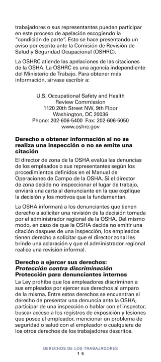 trabajadores o sus representantes pueden participar
en este proceso de apelación escogiendo la
“condición de parte”. Esto se hace presentando un
aviso por escrito ante la Comisión de Revisión de
Salud y Seguridad Ocupacional (OSHRC).
La OSHRC atiende las apelaciones de las citaciones
de la OSHA. La OSHRC es una agencia independiente
del Ministerio de Trabajo. Para obtener más
información, sírvase escribir a:
U.S. Occupational Safety and Health
Review Commission
1120 20th Street NW, 9th Floor
Washington, DC 20036
Phone: 202-606-5400 Fax: 202-606-5050
www.oshrc.gov
Derecho a obtener información si no se
realiza una inspección o no se emite una
citación
El director de zona de la OSHA evalúa las denuncias
de los empleados o sus representantes según los
procedimientos definidos en el Manual de
Operaciones de Campo de la OSHA. Si el director
de zona decide no inspeccionar el lugar de trabajo,
enviará una carta al denunciante en la que explique
la decisión y los motivos que la fundamentan.
La OSHA informará a los denunciantes que tienen
derecho a solicitar una revisión de la decisión tomada
por el administrador regional de la OSHA. Del mismo
modo, en caso de que la OSHA decida no emitir una
citación despues de una inspección, los empleados
tienen derecho a solicitar que el director zonal les
brinde una aclaración y que el administrador regional
realice una revisión informal.
Derecho a ejercer sus derechos:
Protección contra discriminación
Protección para denunciantes internos
La Ley prohíbe que los empleadores discriminen a
sus empleados por ejercer sus derechos al amparo
de la misma. Entre estos derechos se encuentran el
derecho de presentar una denuncia ante la OSHA,
participar de una inspección o hablar con el inspector,
buscar acceso a los registros de exposición y lesiones
que posee el empleador, mencionar un problema de
seguridad o salud con el empleador o cualquiera de
los otros derechos de los trabajadores descritos.
DERECHOS DE LOS TRABAJADORES
1 5
 