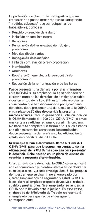 La protección de discriminación significa que un
empleador no puede tomar represalias adoptando
“medidas adversas” que perjudiquen a los
trabajadores, como ser:
I
Despido o cesación de trabajo
I
Inclusión en una lista negra
I
Democión
I
Denegación de horas extras de trabajo o
promocion
I
Medidas disciplinarias
I
Denegación de beneficios
I
Falta de contratación o reincorporación
I
Intimidación
I
Amenazas
I
Reasignación que afecta la perspectiva de
promocion; o
I
Reducción de la remuneración o de las horas
Puede presentar una denuncia por discriminación
ante la OSHA si su empleador lo ha sancionado por
ejercer alguno de los derechos de empleado estable-
cidos en virtud de la Ley. Si han tomado represalias
en su contra o lo han discriminado por ejercer sus
derechos, debe presentar una denuncia ante la OSHA
en un plazo de 30 días de ocurrida la presunta
medida adversa. Comuníquese con su oficina local de
la OSHA llamando al 1-800-321- OSHA (6742), o envíe
una carta a su oficina regional o zonal más cercana.
No hace falta completar un formulario. En los estados
con planes estatales aprobados, los empleados
deben presentar la denuncia ante las oficinas tanto
estatal como federal de la OSHA.
Si cree que lo han discriminado, llame al 1-800-321-
OSHA (6742) para que lo pongan en contacto con la
oficina zonal de la OSHA más cercana para presentar
la denuncia. Debe hacerlo en un plazo de 30 días de
ocurrida la presunta discriminación.
Una vez recibida la denuncia, la OSHA se comunicará
con el denunciante y lo entrevistará a fin de decidir si
es necesario realizar una investigación. Si las pruebas
demuestran que se discriminó al empleado por
ejercer sus derechos de seguridad y salud, la OSHA
le solicitará al empleador que le devuelva el trabajo,
sueldo y prestaciones. Si el empleador se rehúsa, la
OSHA podrá llevarlo ante la justicia. En esos casos,
el abogado del Ministerio de Trabajo representará
al empleado para que reciba el desagravio
correspondiente.
ADMINISTRACIÓN DE SEGURIDAD Y SALUD OCUPACIONAL
1 6
 