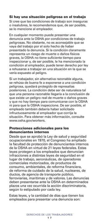 Si hay una situación peligrosa en el trabajo
Si cree que las condiciones de trabajo son inseguras
o insalubres, le recomendemos que, de ser posible,
se lo mencione al empleador.
En cualquier momento puede presentar una
denuncia ante la OSHA por condiciones de trabajo
peligrosas. No obstante, no es aconsejable que se
vaya del trabajo por el solo hecho de haber
presentado la denuncia. Si la condición claramente
representa un riesgo de muerte o daños físicos
graves, la OSHA no tiene suficiente tiempo para
inspeccionar y, de ser posible, le ha mencionado la
condición al empleador, puede tener derecho por ley
a rehusarse a trabajar en una situación en la que se
vería expuesto al peligro.
Si un trabajador, sin alternativa razonable alguna,
se rehúsa de buena fe a exponerse a una condición
peligrosa, quedará protegido de represalias
posteriores. La condición debe ser de naturaleza tal
que una persona razonable llegaría a la conclusión de
que existe un peligro real de muerte o daños graves
y que no hay tiempo para comunicarse con la OSHA
ni para que la OSHA inspeccione. De ser posible, el
empleado también debería haber solicitado
infructuosamente al empleador que corrija la
situación. Para obtener más información, consulte
www.osha.gov/workers.
Protecciones adicionales para los
denunciantes internos
Desde que se aprobó la Ley de salud y seguridad
ocupacionales en 1970, el Congreso ha ampliado
la facultad de protección de denunciantes internos
de la OSHA en virtud de 21 leyes federales. Estas
leyes protegen a los empleados que denuncian
infracciones a distintas leyes de seguridad en el
lugar de trabajo, aeronáuticas, de operadores
comerciales motorizados, de productos de
consumo, ambientales, de reforma financiera,
de reforma de cuidado de la salud, nucleares, de
ductos, de agencia de transporte público,
ferroviarias, marítimas y de valores. Las denuncias
deben presentarse ante la OSHA en determinados
plazos una vez ocurrida la acción discriminatoria,
según lo estipulado por cada ley.
Estas leyes, y la cantidad de días que tienen los
empleados para presentar una denuncia son:
DERECHOS DE LOS TRABAJADORES
1 7
 
