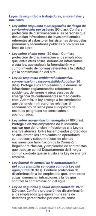 Leyes de seguridad a trabajadores, ambientales y
nucleares
I
Ley sobre respuesta a emergencias de riesgo de
contaminación por asbesto (90 días). Confiere
protección de discriminación a las personas que
denuncian infracciones de leyes ambientales
referentes al asbesto en los sistemas de escuelas
primarias y secundarias públicas o privadas sin
fines de lucro.
I
Ley sobre el aire puro (30 días). Confiere
protección de discriminación a los empleados
que, entre otras cosas, denuncian infracciones
a esta ley, que estipula la formulación y el
cumplimiento de normas referentes a la calidad
y a la contaminación del aire.
I
Ley de respuesta ambiental exhaustiva,
compensación y responsabilidad pública (30
días). Protege a los empleados que denuncian
infracciones reglamentarias referentes a
accidentes, derrames y otros escapes de
emergencia de contaminantes al medioambi-
ente. Además, la ley protege a los empleados
que denuncian infracciones relativas al
saneamiento de sitios para el depósito de
residuos peligrosos no controlados o
abandonados.
I
Ley sobre reorganización energética (180 días).
Protege a ciertos empleados de la industria
nuclear que denuncian infracciones a la Ley de
energía atómica. Entre los empleados protegidos
se encuentran los empleados de operadores,
contratistas y subcontratistas de plantas
nucleares con habilitación de la Comisión
Reguladora Nuclear, y empleados de contratistas
que trabajan con el Departamento de Energía
con un contrato que se ajusta a la Ley de energía
atómica.
I
Ley federal de control de la contaminación
del agua (también conocida como la Ley del
agua pura) (30 días). Confiere protección de
discriminación a los empleados que, entre otras
cosas, denuncian infracciones a la ley que
controla la contaminación del agua.
I
Ley de seguridad y salud ocupacional de 1970
(30 días). Confiere protección de discriminación
a los empleados que ejercen una serie de
derechos garantizados por esta ley, como
ADMINISTRACIÓN DE SEGURIDAD Y SALUD OCUPACIONAL
1 8
 
