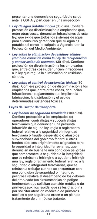 presentar una denuncia de seguridad y salud
ante la OSHA y participar en una inspección.
I
Ley de agua potable inocua (30 días). Confiere
protección de discriminación a empleados que,
entre otras cosas, denuncian infracciones de esta
ley, que exige que todos los sistemas de agua
para el consumo garanticen que su agua es
potable, tal como lo estipula la Agencia para la
Protección del Medio Ambiente.
I
Ley sobre la eliminación de residuos sólidos
(también conocida como la Ley de recuperación
y conservación de recursos) (30 días). Confiere
protección de discriminación a los empleados
que, entre otras cosas, denuncian infracciones
a la ley que regula la eliminación de residuos
sólidos.
I
Ley sobre el control de sustancias tóxicas (30
días). Confiere protección de discriminación a los
empleados que, entre otras cosas, denuncian
infracciones a reglamentos que implican la
fabricación, la distribución y el uso de
determinadas sustancias tóxicas.
Leyes del sector de transporte
I
Ley federal de seguridad ferroviaria (180 días).
Confiere protección a los empleados de
operadores, contratistas y subcontratistas
ferroviarios que denuncian una presunta
infracción de alguna ley, regla o reglamento
federal relativo a la seguridad o integridad
ferroviaria o fraude, desperdicio o abuso de
subvenciones del gobierno federal u otros
fondos públicos originalmente asignados para
la seguridad o integridad ferroviarias; que
denuncian de buena fe una condición peligrosa
que compromete la seguridad o la integridad;
que se rehúsan a infringir o a ayudar a infringir
una ley, regla o reglamento federal relativo a la
seguridad o integridad ferroviarias; que se
rehúsan a trabajar cuando se encuentran con
una condición de seguridad o integridad
peligrosa relativa al desempeño de los deberes
del empleado (en circunstancias de peligro
inminente); que solicitan atención médica o de
primeros auxilios rápida; que se les disciplina
por solicitar atención médica o de primeros
auxilios o por seguir una orden o un plan de
tratamiento de un médico tratante.
DERECHOS DE LOS TRABAJADORES
1 9
 
