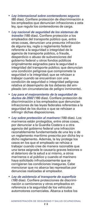 I
Ley internacional sobre contenedores seguros
(60 días). Confiere protección de discriminación a
los empleados que denuncian infracciones a esta
ley, que regula los contenedores de carga.
I
Ley nacional de seguridad de los sistemas de
tránsito (180 días). Confiere protección a los
empleados del transporte público que, entre
otras cosas, denuncian una presunta infracción
de alguna ley, regla o reglamento federal
referente a la seguridad o integridad de la
agencia de transporte público, o fraude,
desperdicio o abuso de subvenciones del
gobierno federal u otros fondos públicos
originalmente asignados para la seguridad o
integridad del transporte público; que denuncian
una condición peligrosa que compromete la
seguridad o la integridad; que se rehúsan a
trabajar cuando se encuentran con una
condición de seguridad o integridad peligrosa
relativa al desempeño de los deberes del em-
pleado (en circunstancias de peligro inminente).
I
Ley para el mejoramiento de la seguridad de
ductos de 2002 (180 días). Confiere protección de
discriminación a los empleados que denuncian
infracciones de las leyes federales referentes a la
seguridad de los ductos o que se rehúsan a
infringir dichas disposiciones.
I
Ley sobre protección al marinero (180 días). Los
marineros están protegidos, entre otras cosas,
por denunciar a la Guardia Costera o a otra
agencia del gobierno federal una infracción
razonablemente fundamentada de una ley o de
un reglamento marítimo prescrita por dicha ley o
dicho reglamento. Además, la ley protege los
casos en los que el empleado se rehúsa a
trabajar cuando cree de manera razonable que
una tarea asignada le causaría graves lesiones o
el deterioro de la salud a sí mismo, a otros
marineros o al público y cuando el marinero
haya solicitado infructuosamente que se
corrigieran las condiciones inseguras. Cabe
mencionar que no abarca las represalias por
denuncias realizadas al empleador.
I
Ley de asistencia al transporte de superficie
(180 días). Confiere protecciones de discrimi-
nación a camioneros y otros empleados en
referencia a la seguridad de los vehículos
automotores comerciales. Abarca a todos los
ADMINISTRACIÓN DE SEGURIDAD Y SALUD OCUPACIONAL
2 0
 