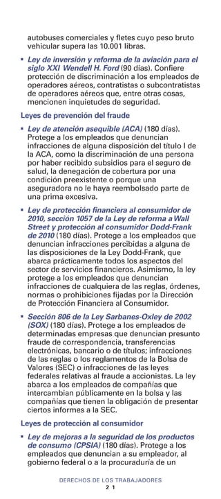 autobuses comerciales y fletes cuyo peso bruto
vehicular supera las 10.001 libras.
I
Ley de inversión y reforma de la aviación para el
siglo XXI Wendell H. Ford (90 días). Confiere
protección de discriminación a los empleados de
operadores aéreos, contratistas o subcontratistas
de operadores aéreos que, entre otras cosas,
mencionen inquietudes de seguridad.
Leyes de prevención del fraude
I
Ley de atención asequible (ACA) (180 días).
Protege a los empleados que denuncian
infracciones de alguna disposición del título I de
la ACA, como la discriminación de una persona
por haber recibido subsidios para el seguro de
salud, la denegación de cobertura por una
condición preexistente o porque una
aseguradora no le haya reembolsado parte de
una prima excesiva.
I
Ley de protección financiera al consumidor de
2010, sección 1057 de la Ley de reforma aWall
Street y protección al consumidor Dodd-Frank
de 2010 (180 días). Protege a los empleados que
denuncian infracciones percibidas a alguna de
las disposiciones de la Ley Dodd-Frank, que
abarca prácticamente todos los aspectos del
sector de servicios financieros. Asimismo, la ley
protege a los empleados que denuncian
infracciones de cualquiera de las reglas, órdenes,
normas o prohibiciones fijadas por la Dirección
de Protección Financiera al Consumidor.
I
Sección 806 de la Ley Sarbanes-Oxley de 2002
(SOX) (180 días). Protege a los empleados de
determinadas empresas que denuncian presunto
fraude de correspondencia, transferencias
electrónicas, bancario o de títulos; infracciones
de las reglas o los reglamentos de la Bolsa de
Valores (SEC) o infracciones de las leyes
federales relativas al fraude a accionistas. La ley
abarca a los empleados de compañías que
intercambian públicamente en la bolsa y las
compañías que tienen la obligación de presentar
ciertos informes a la SEC.
Leyes de protección al consumidor
I
Ley de mejoras a la seguridad de los productos
de consumo (CPSIA) (180 días). Protege a los
empleados que denuncian a su empleador, al
gobierno federal o a la procuraduría de un
DERECHOS DE LOS TRABAJADORES
2 1
 