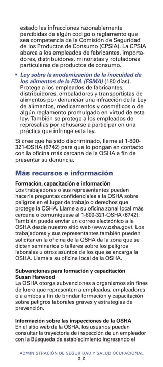 estado las infracciones razonablemente
percibidas de algún código o reglamento que
sea competencia de la Comisión de Seguridad
de los Productos de Consumo (CPSIA). La CPSIA
abarca a los empleados de fabricantes, importa-
dores, distribuidores, minoristas y rotuladores
particulares de productos de consumo.
I
Ley sobre la modernización de la inocuidad de
los alimentos de la FDA (FSMA) (180 días).
Protege a los empleados de fabricantes,
distribuidores, embaladores y transportistas de
alimentos por denunciar una infracción de la Ley
de alimentos, medicamentos y cosméticos o de
algún reglamento promulgado en virtud de esta
ley. También se protege a los empleados de
represalias por rehusarse a participar en una
práctica que infringe esta ley.
Si cree que ha sido discriminado, llame al 1-800-
321-OSHA (6742) para que lo pongan en contacto
con la oficina más cercana de la OSHA a fin de
presentar su denuncia.
Más recursos e información
Formación, capacitación e información
Los trabajadores o sus representantes pueden
hacerle preguntas confidenciales a la OSHA sobre
peligros en el lugar de trabajo o derechos que
protege la OSHA. Llame a su oficina zonal local más
cercana o comuníquese al 1-800-321-OSHA (6742).
También puede enviar un correo electrónico a la
OSHA desde nuestro sitio web (www.osha.gov). Los
trabajadores y sus representantes también pueden
solicitar en la oficina de la OSHA de la zona que se
dicten seminarios o talleres sobre los peligros
laborales u otros asuntos de los que se encarga la
OSHA. Llame a su oficina local de la OSHA.
Subvenciones para formación y capacitación
Susan Harwood
La OSHA otorga subvenciones a organismos sin fines
de lucro que representen a empleados, empleadores
o a ambos a fin de brindar formación y capacitación
sobre peligros laborales graves y estrategias de
prevención.
Información sobre las inspecciones de la OSHA
En el sitio web de la OSHA, los usuarios pueden
consultar la trayectoria de inspección de un empleador
con la Búsqueda de establecimiento ingresando el
ADMINISTRACIÓN DE SEGURIDAD Y SALUD OCUPACIONAL
2 2
 